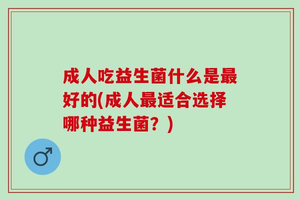 成人吃益生菌什么是好的(成人适合选择哪种益生菌?) 成人吃益生菌什么是好的(成人适合选择哪种益生菌?)