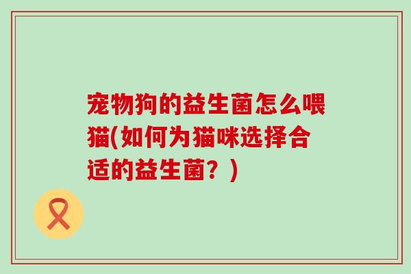宠物狗的益生菌怎么喂猫(如何为猫咪选择合适的益生菌？)