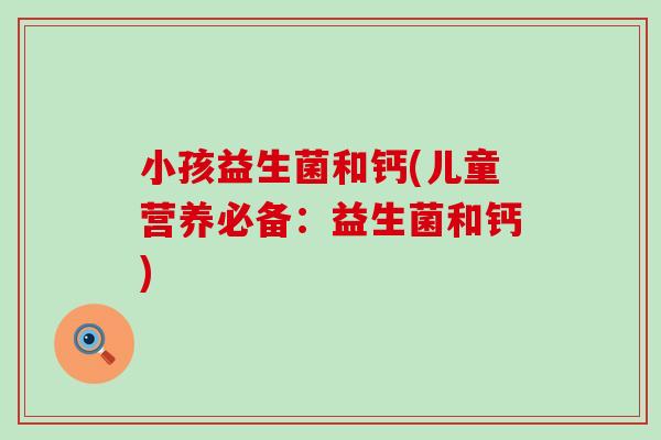 小孩益生菌和钙(儿童营养必备:益生菌和钙) 小孩益生菌和钙(儿童营养必备:益生菌和钙)