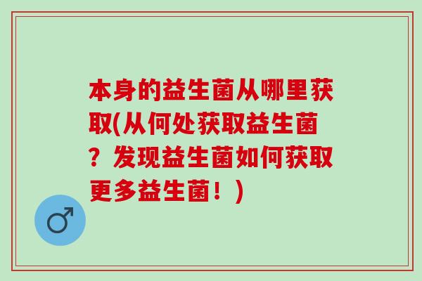 本身的益生菌从哪里获取(从何处获取益生菌？发现益生菌如何获取更多益生菌！)