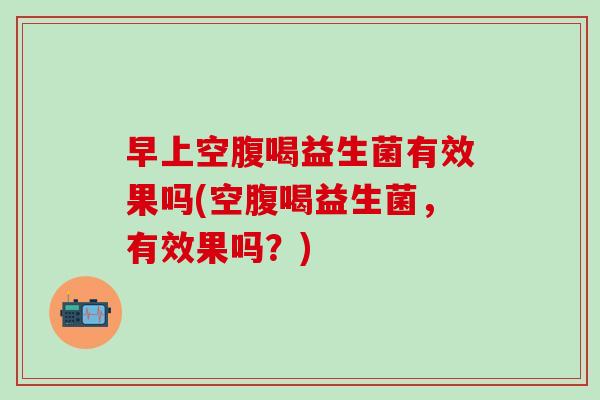 早上空腹喝益生菌有效果吗(空腹喝益生菌,有效果吗?) 早上空腹喝益生菌有效果吗(空腹喝益生菌,有效果吗?)