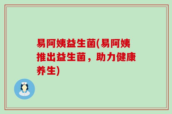 易阿姨益生菌(易阿姨推出益生菌,助力健康养生) 易阿姨益生菌(易阿姨推出益生菌,助力健康养生)