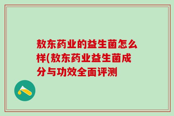 敖东药业的益生菌怎么样(敖东药业益生菌成分与功效全面评测 敖东药业的益生菌怎么样(敖东药业益生菌成分与功效全面评测