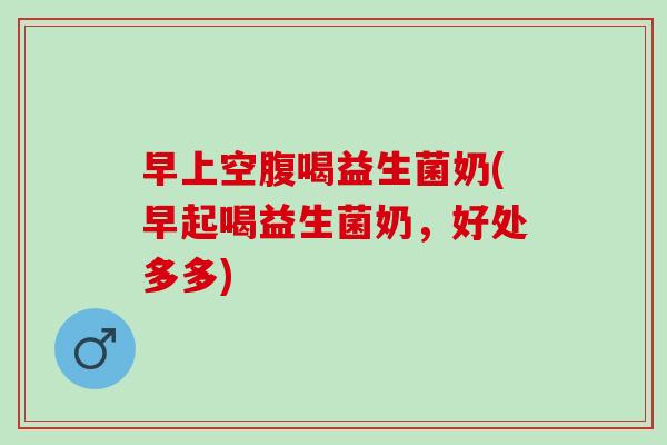 早上空腹喝益生菌奶(早起喝益生菌奶,好处多多) 早上空腹喝益生菌奶(早起喝益生菌奶,好处多多)