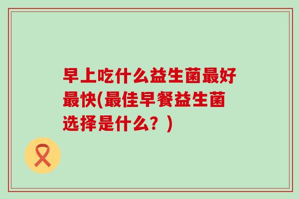 早上吃什么益生菌好快(佳早餐益生菌选择是什么？)