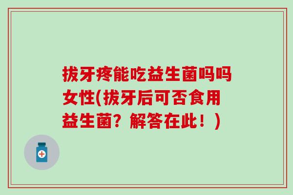 拔牙疼能吃益生菌吗吗女性(拔牙后可否食用益生菌?解答在此!) 拔牙疼能吃益生菌吗吗女性(拔牙后可否食用益生菌?解答在此!)