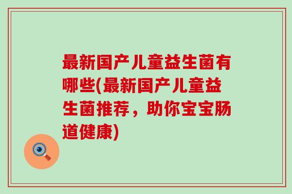 新国产儿童益生菌有哪些(新国产儿童益生菌推荐,助你宝宝肠道健康) 新国产儿童益生菌有哪些(新国产儿童益生菌推荐,助你宝宝肠道健康)