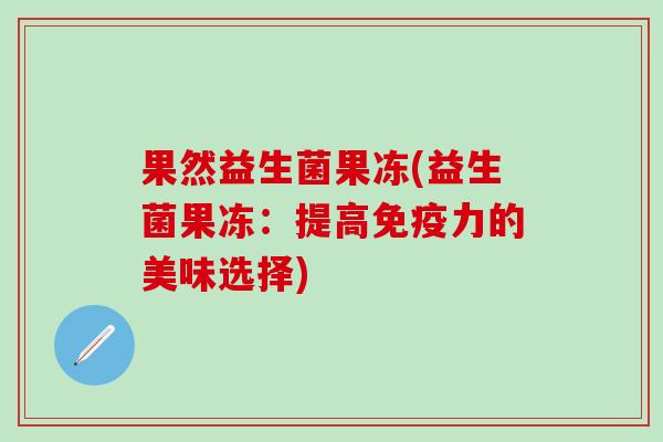 果然益生菌果冻(益生菌果冻:提高力的美味选择) 果然益生菌果冻(益生菌果冻:提高力的美味选择)