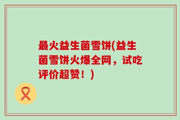 火益生菌雪饼(益生菌雪饼火爆全网,试吃评价超赞!) 火益生菌雪饼(益生菌雪饼火爆全网,试吃评价超赞!)