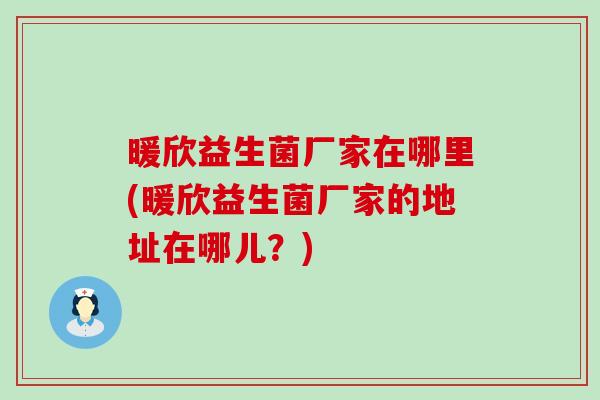 暖欣益生菌厂家在哪里(暖欣益生菌厂家的地址在哪儿?) 暖欣益生菌厂家在哪里(暖欣益生菌厂家的地址在哪儿?)