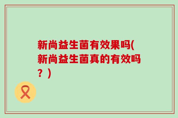 新尚益生菌有效果吗(新尚益生菌真的有效吗？)