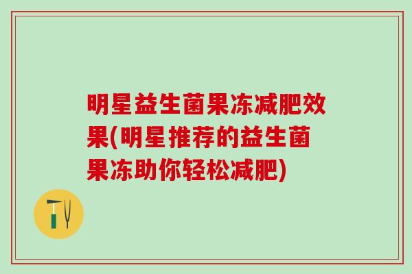 明星益生菌果冻效果(明星推荐的益生菌果冻助你轻松) 明星益生菌果冻效果(明星推荐的益生菌果冻助你轻松)