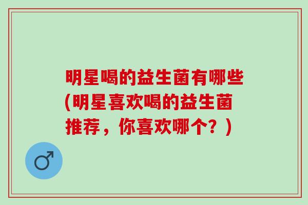 明星喝的益生菌有哪些(明星喜欢喝的益生菌推荐，你喜欢哪个？)