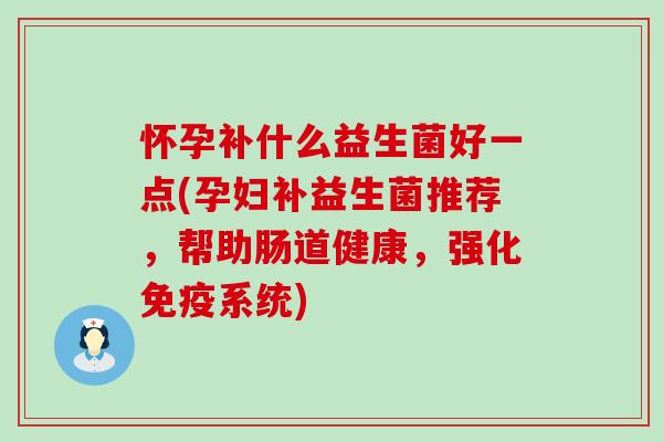 怀孕补什么益生菌好一点(孕妇补益生菌推荐,帮助肠道健康,强化系统) 怀孕补什么益生菌好一点(孕妇补益生菌推荐,帮助肠道健康,强化系统)