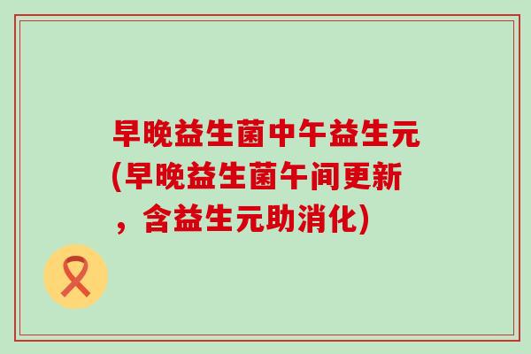早晚益生菌中午益生元(早晚益生菌午间更新，含益生元助消化)