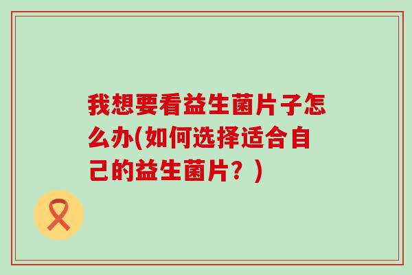 我想要看益生菌片子怎么办(如何选择适合自己的益生菌片?) 我想要看益生菌片子怎么办(如何选择适合自己的益生菌片?)