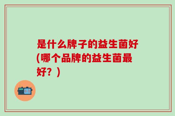 是什么牌子的益生菌好(哪个品牌的益生菌好?) 是什么牌子的益生菌好(哪个品牌的益生菌好?)
