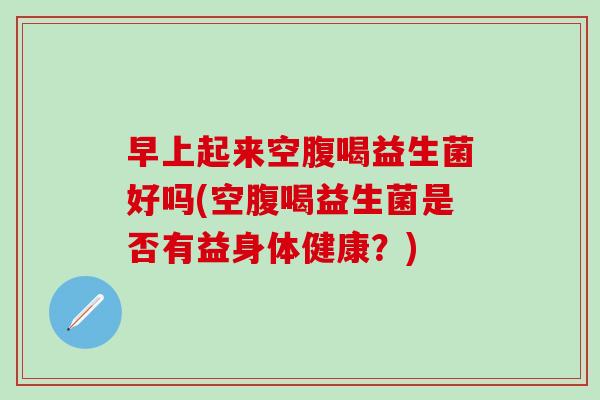 早上起来空腹喝益生菌好吗(空腹喝益生菌是否有益身体健康?) 早上起来空腹喝益生菌好吗(空腹喝益生菌是否有益身体健康?)