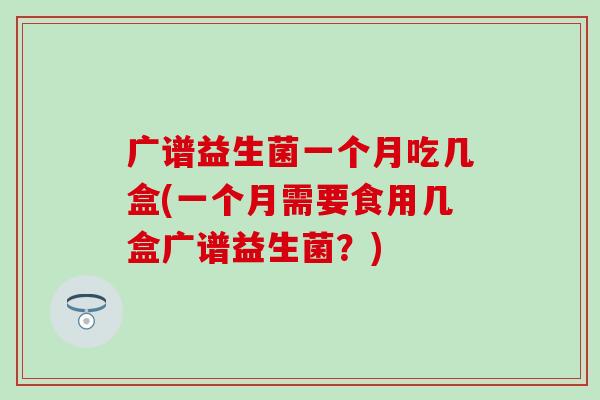 广谱益生菌一个月吃几盒(一个月需要食用几盒广谱益生菌?) 广谱益生菌一个月吃几盒(一个月需要食用几盒广谱益生菌?)