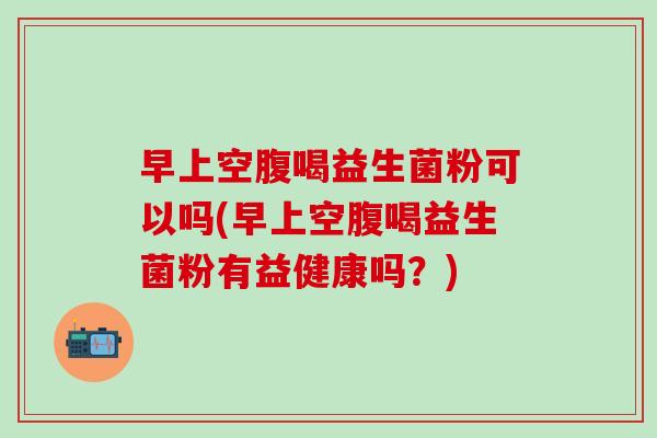 早上空腹喝益生菌粉可以吗(早上空腹喝益生菌粉有益健康吗?) 早上空腹喝益生菌粉可以吗(早上空腹喝益生菌粉有益健康吗?)