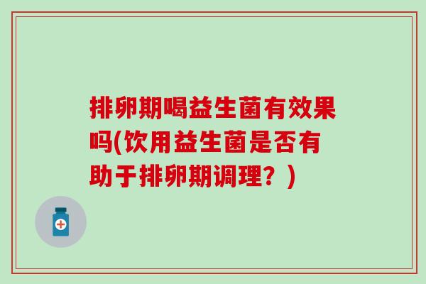 排卵期喝益生菌有效果吗(饮用益生菌是否有助于排卵期调理?) 排卵期喝益生菌有效果吗(饮用益生菌是否有助于排卵期调理?)