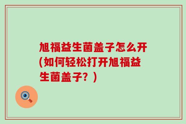 旭福益生菌盖子怎么开(如何轻松打开旭福益生菌盖子？)