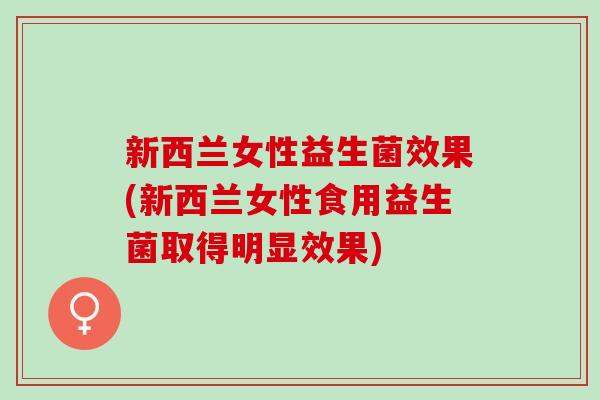 新西兰女性益生菌效果(新西兰女性食用益生菌取得明显效果) 新西兰女性益生菌效果(新西兰女性食用益生菌取得明显效果)