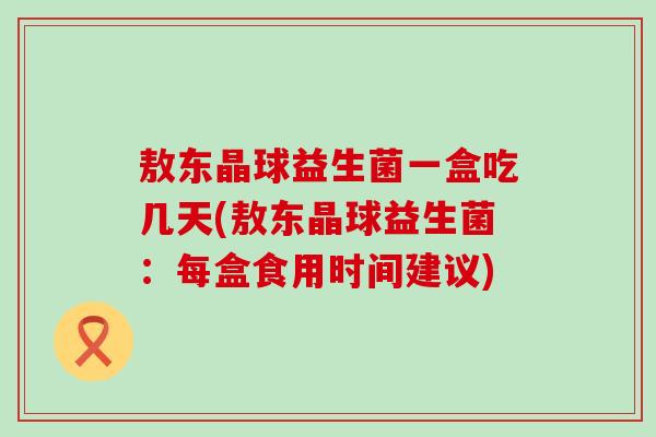 敖东晶球益生菌一盒吃几天(敖东晶球益生菌：每盒食用时间建议)