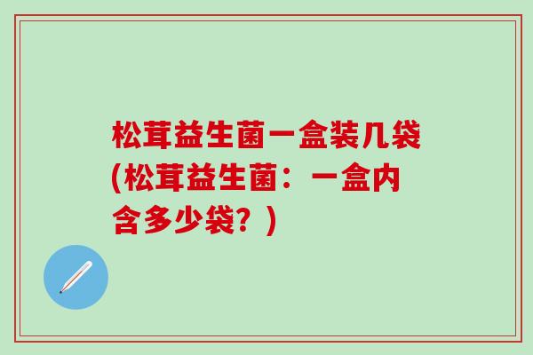 松茸益生菌一盒装几袋(松茸益生菌:一盒内含多少袋?) 松茸益生菌一盒装几袋(松茸益生菌:一盒内含多少袋?)