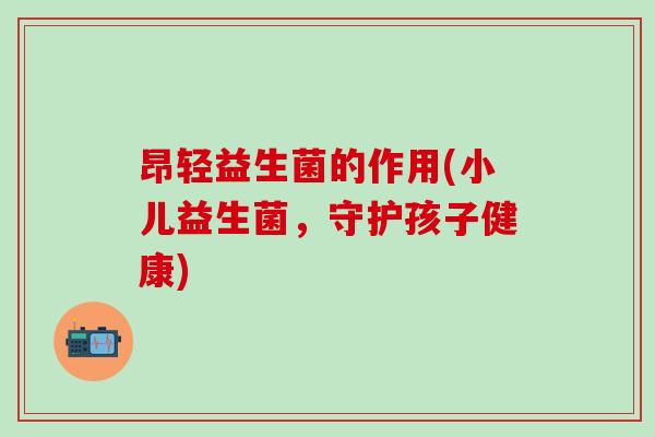 昂轻益生菌的作用(小儿益生菌,守护孩子健康) 昂轻益生菌的作用(小儿益生菌,守护孩子健康)