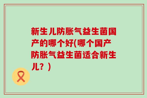 新生儿防益生菌国产的哪个好(哪个国产防益生菌适合新生儿?) 新生儿防益生菌国产的哪个好(哪个国产防益生菌适合新生儿?)