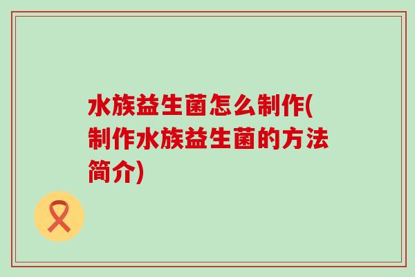 水族益生菌怎么制作(制作水族益生菌的方法简介) 水族益生菌怎么制作(制作水族益生菌的方法简介)