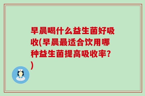 早晨喝什么益生菌好吸收(早晨适合饮用哪种益生菌提高吸收率？)
