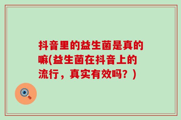 抖音里的益生菌是真的嘛(益生菌在抖音上的流行，真实有效吗？)