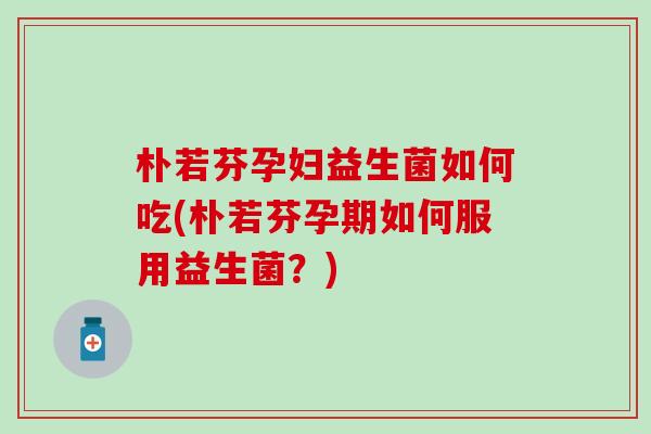 朴若芬孕妇益生菌如何吃(朴若芬孕期如何服用益生菌？)