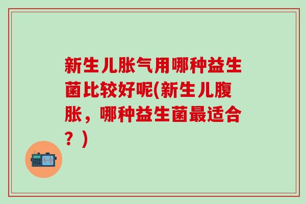 新生儿用哪种益生菌比较好呢(新生儿,哪种益生菌适合?) 新生儿用哪种益生菌比较好呢(新生儿,哪种益生菌适合?)