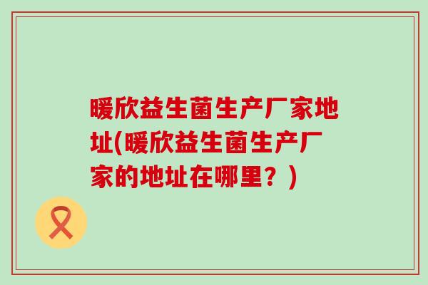 暖欣益生菌生产厂家地址(暖欣益生菌生产厂家的地址在哪里?) 暖欣益生菌生产厂家地址(暖欣益生菌生产厂家的地址在哪里?)