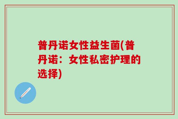 普丹诺女性益生菌(普丹诺:女性私密护理的选择) 普丹诺女性益生菌(普丹诺:女性私密护理的选择)