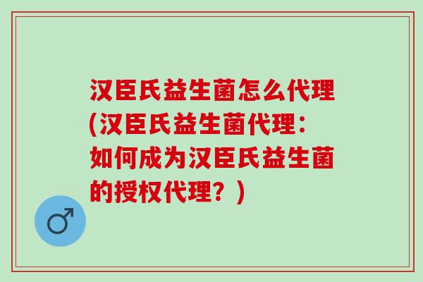 汉臣氏益生菌怎么代理(汉臣氏益生菌代理:如何成为汉臣氏益生菌的授权代理?) 汉臣氏益生菌怎么代理(汉臣氏益生菌代理:如何成为汉臣氏益生菌的授权代理?)