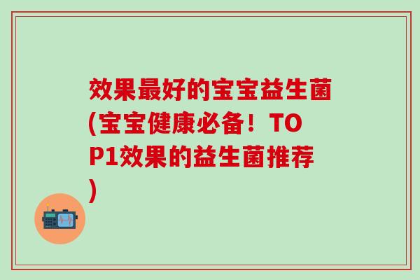 效果好的宝宝益生菌(宝宝健康必备！TOP1效果的益生菌推荐)