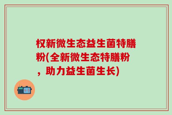 权新微生态益生菌特膳粉(全新微生态特膳粉,助力益生菌生长) 权新微生态益生菌特膳粉(全新微生态特膳粉,助力益生菌生长)
