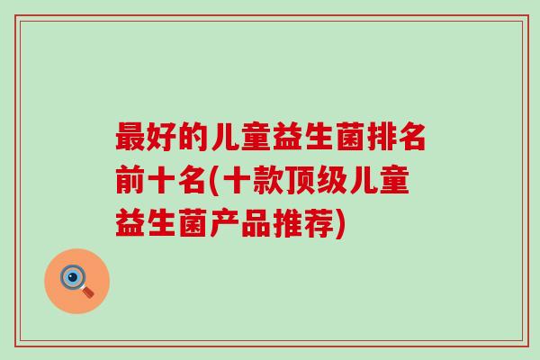 好的儿童益生菌排名前十名(十款儿童益生菌产品推荐) 好的儿童益生菌排名前十名(十款儿童益生菌产品推荐)