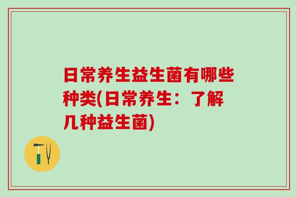 日常养生益生菌有哪些种类(日常养生:了解几种益生菌) 日常养生益生菌有哪些种类(日常养生:了解几种益生菌)