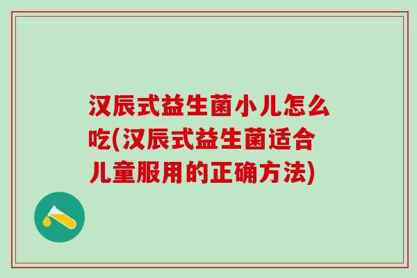 汉辰式益生菌小儿怎么吃(汉辰式益生菌适合儿童服用的正确方法) 汉辰式益生菌小儿怎么吃(汉辰式益生菌适合儿童服用的正确方法)