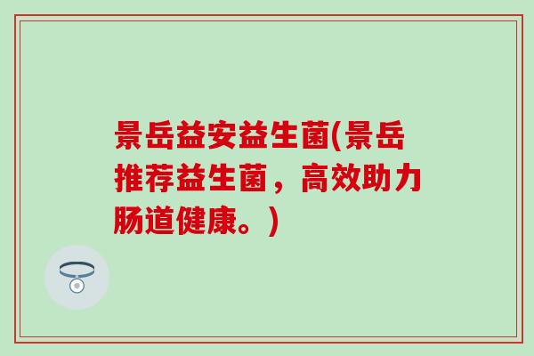景岳益安益生菌(景岳推荐益生菌,高效助力肠道健康。) 景岳益安益生菌(景岳推荐益生菌,高效助力肠道健康。)