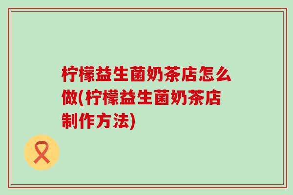 柠檬益生菌奶茶店怎么做(柠檬益生菌奶茶店制作方法) 柠檬益生菌奶茶店怎么做(柠檬益生菌奶茶店制作方法)