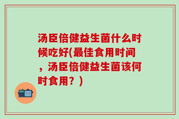 汤臣倍健益生菌什么时候吃好(佳食用时间，汤臣倍健益生菌该何时食用？)