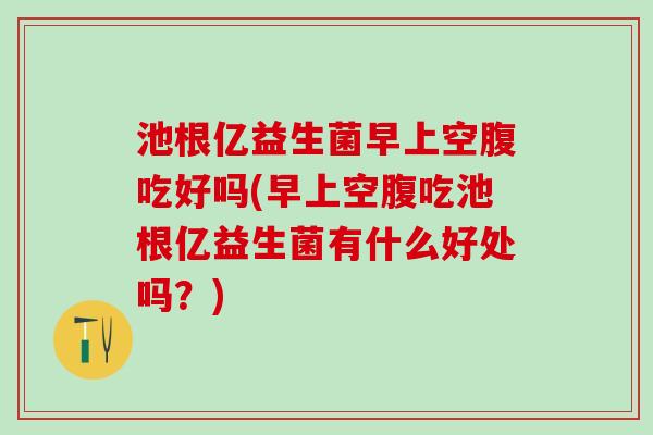 池根亿益生菌早上空腹吃好吗(早上空腹吃池根亿益生菌有什么好处吗？)