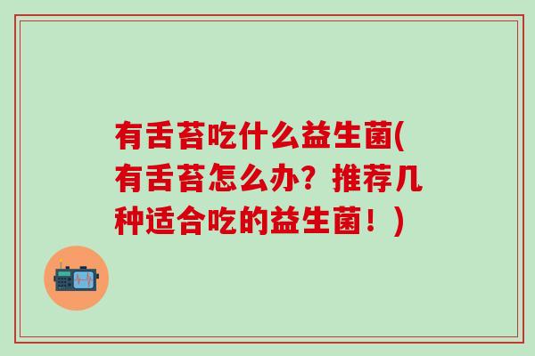 有舌苔吃什么益生菌(有舌苔怎么办?推荐几种适合吃的益生菌!) 有舌苔吃什么益生菌(有舌苔怎么办?推荐几种适合吃的益生菌!)
