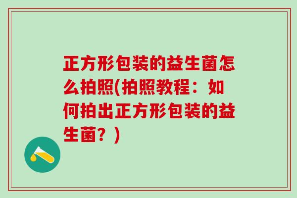 正方形包装的益生菌怎么拍照(拍照教程：如何拍出正方形包装的益生菌？)